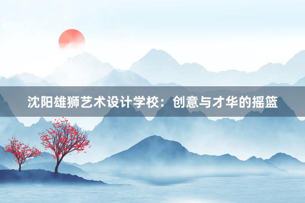 沈阳雄狮艺术设计学校：创意与才华的摇篮